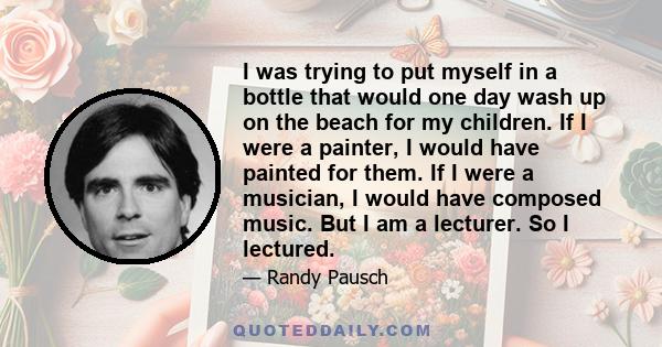 I was trying to put myself in a bottle that would one day wash up on the beach for my children. If I were a painter, I would have painted for them. If I were a musician, I would have composed music. But I am a lecturer. 