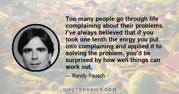Too many people go through life complaining about their problems. I've always believed that if you took one tenth the enrgy you put into complaining and applied it to solving the problem, you'd be surprised by how well
