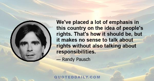 We've placed a lot of emphasis in this country on the idea of people's rights. That's how it should be, but it makes no sense to talk about rights without also talking about responsibilities.