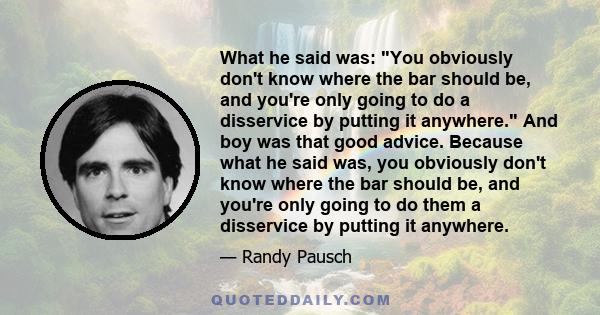 What he said was: You obviously don't know where the bar should be, and you're only going to do a disservice by putting it anywhere. And boy was that good advice. Because what he said was, you obviously don't know where 