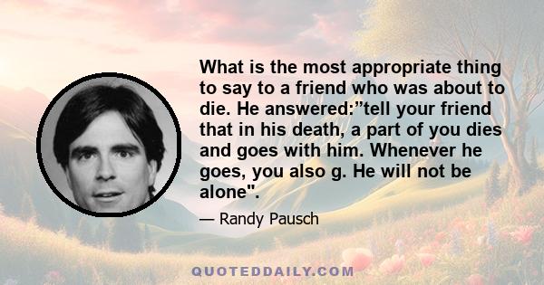 What is the most appropriate thing to say to a friend who was about to die. He answered:”tell your friend that in his death, a part of you dies and goes with him. Whenever he goes, you also g. He will not be alone.