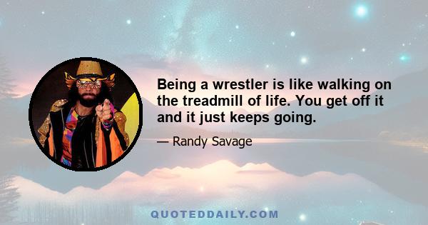 Being a wrestler is like walking on the treadmill of life. You get off it and it just keeps going.