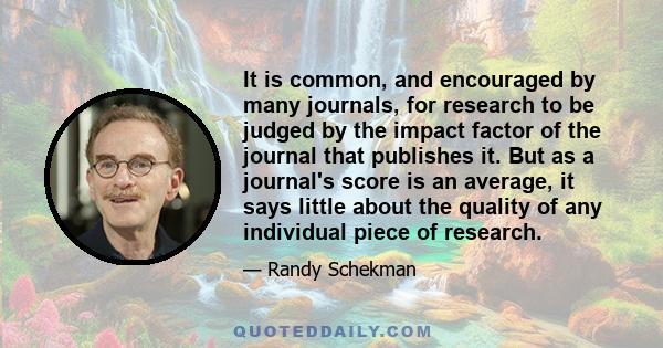 It is common, and encouraged by many journals, for research to be judged by the impact factor of the journal that publishes it. But as a journal's score is an average, it says little about the quality of any individual