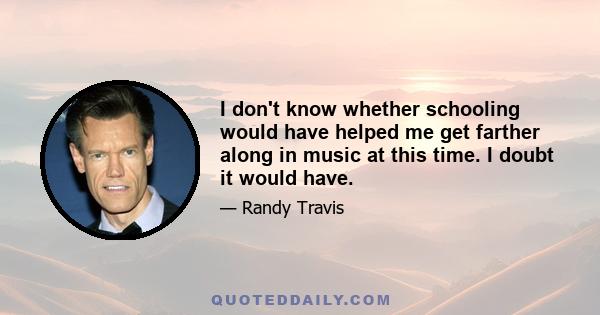 I don't know whether schooling would have helped me get farther along in music at this time. I doubt it would have.