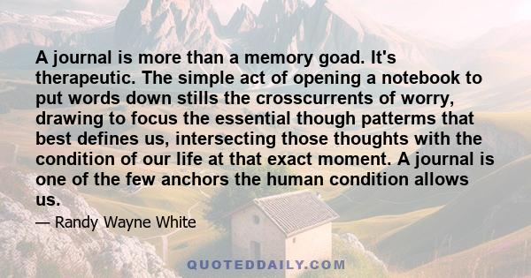 A journal is more than a memory goad. It's therapeutic. The simple act of opening a notebook to put words down stills the crosscurrents of worry, drawing to focus the essential though patterms that best defines us,