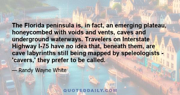 The Florida peninsula is, in fact, an emerging plateau, honeycombed with voids and vents, caves and underground waterways. Travelers on Interstate Highway I-75 have no idea that, beneath them, are cave labyrinths still