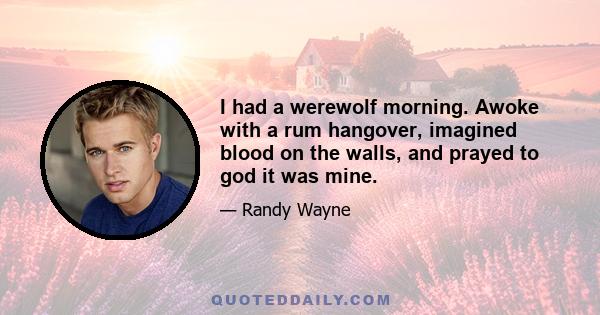 I had a werewolf morning. Awoke with a rum hangover, imagined blood on the walls, and prayed to god it was mine.