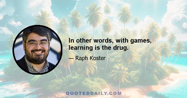 In other words, with games, learning is the drug.