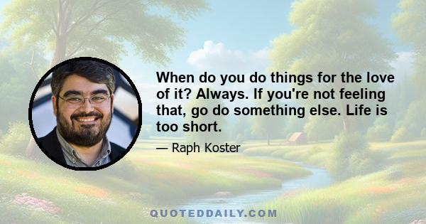 When do you do things for the love of it? Always. If you're not feeling that, go do something else. Life is too short.