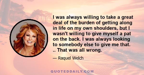 I was always willing to take a great deal of the burden of getting along in life on my own shoulders, but I wasn't willing to give myself a pat on the back. I was always looking to somebody else to give me that. .. That 