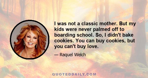 I was not a classic mother. But my kids were never palmed off to boarding school. So, I didn't bake cookies. You can buy cookies, but you can't buy love.