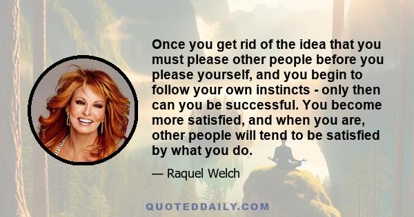 Once you get rid of the idea that you must please other people before you please yourself, and you begin to follow your own instincts - only then can you be successful. You become more satisfied, and when you are, other 