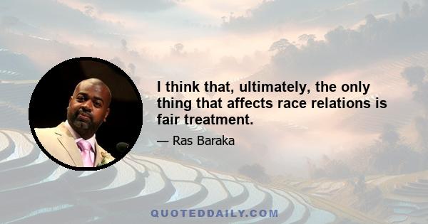 I think that, ultimately, the only thing that affects race relations is fair treatment.