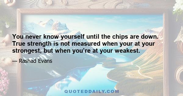 You never know yourself until the chips are down. True strength is not measured when your at your strongest, but when you’re at your weakest.