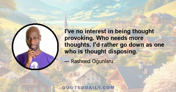 I've no interest in being thought provoking. Who needs more thoughts. I'd rather go down as one who is thought disposing.