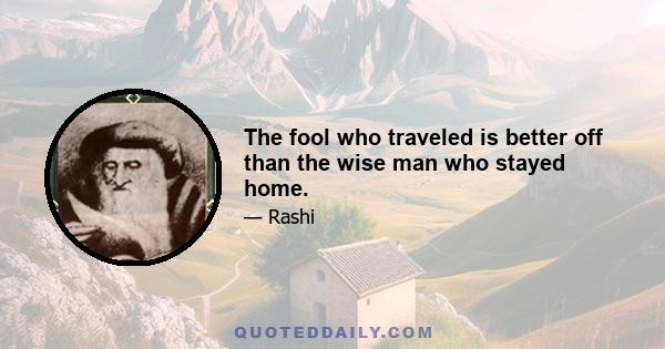 The fool who traveled is better off than the wise man who stayed home.