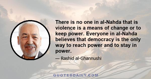 There is no one in al-Nahda that is violence is a means of change or to keep power. Everyone in al-Nahda believes that democracy is the only way to reach power and to stay in power.