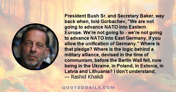 President Bush Sr. and Secretary Baker, way back when, told Gorbachev, We are not going to advance NATO into Eastern Europe. We're not going to - we're not going to advance NATO into East Germany, if you allow the