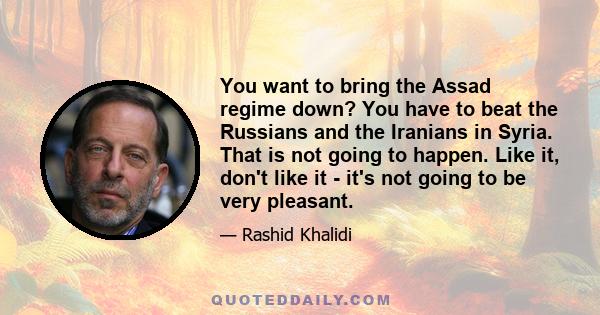 You want to bring the Assad regime down? You have to beat the Russians and the Iranians in Syria. That is not going to happen. Like it, don't like it - it's not going to be very pleasant.