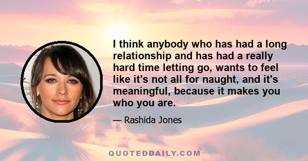 I think anybody who has had a long relationship and has had a really hard time letting go, wants to feel like it's not all for naught, and it's meaningful, because it makes you who you are.