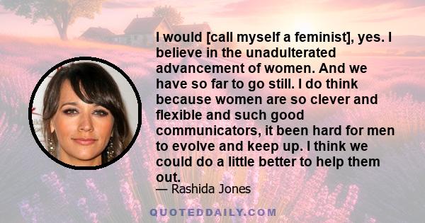 I would [call myself a feminist], yes. I believe in the unadulterated advancement of women. And we have so far to go still. I do think because women are so clever and flexible and such good communicators, it been hard