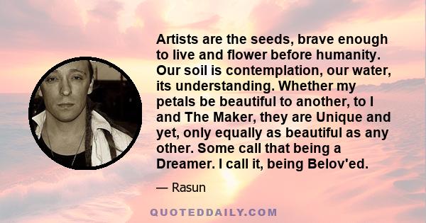 Artists are the seeds, brave enough to live and flower before humanity. Our soil is contemplation, our water, its understanding. Whether my petals be beautiful to another, to I and The Maker, they are Unique and yet,