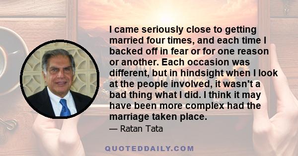 I came seriously close to getting married four times, and each time I backed off in fear or for one reason or another. Each occasion was different, but in hindsight when I look at the people involved, it wasn't a bad