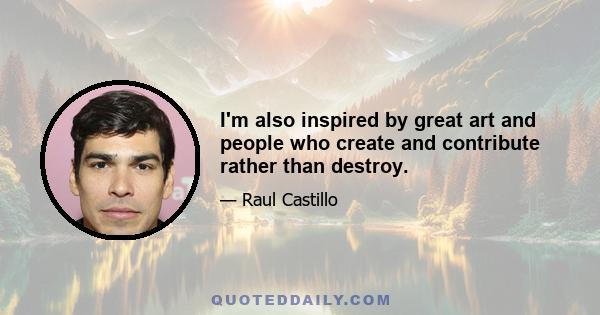 I'm also inspired by great art and people who create and contribute rather than destroy.