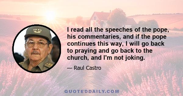 I read all the speeches of the pope, his commentaries, and if the pope continues this way, I will go back to praying and go back to the church, and I'm not joking.