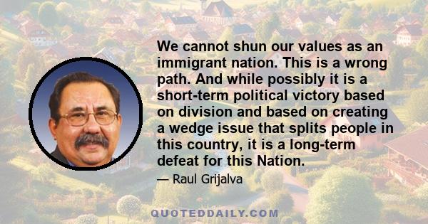 We cannot shun our values as an immigrant nation. This is a wrong path. And while possibly it is a short-term political victory based on division and based on creating a wedge issue that splits people in this country,