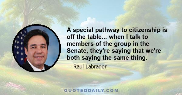 A special pathway to citizenship is off the table... when I talk to members of the group in the Senate, they're saying that we're both saying the same thing.