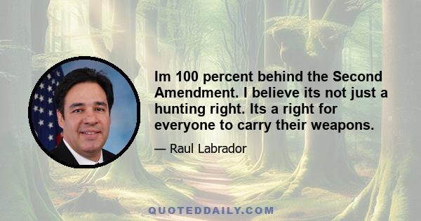 Im 100 percent behind the Second Amendment. I believe its not just a hunting right. Its a right for everyone to carry their weapons.