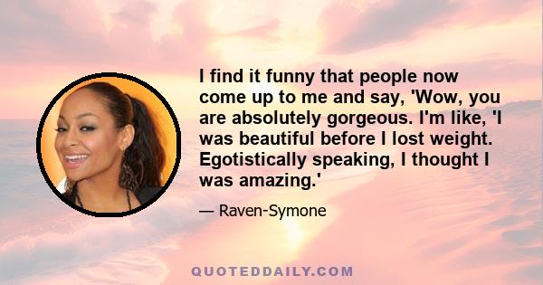 I find it funny that people now come up to me and say, 'Wow, you are absolutely gorgeous. I'm like, 'I was beautiful before I lost weight. Egotistically speaking, I thought I was amazing.'