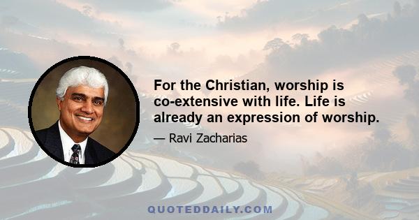 For the Christian, worship is co-extensive with life. Life is already an expression of worship.