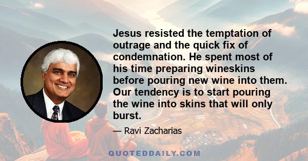 Jesus resisted the temptation of outrage and the quick fix of condemnation. He spent most of his time preparing wineskins before pouring new wine into them. Our tendency is to start pouring the wine into skins that will 