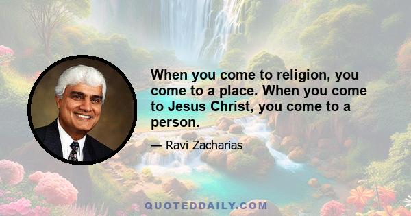 When you come to religion, you come to a place. When you come to Jesus Christ, you come to a person.