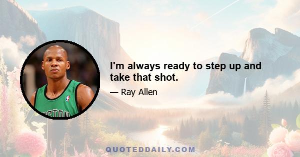 I'm always ready to step up and take that shot.