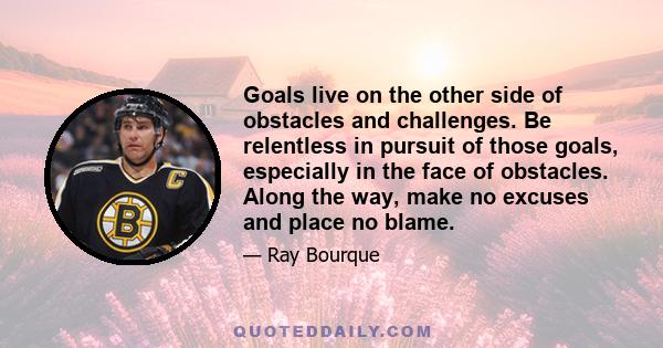 Goals live on the other side of obstacles and challenges. Be relentless in pursuit of those goals, especially in the face of obstacles. Along the way, make no excuses and place no blame.