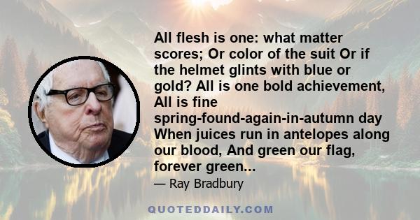 All flesh is one: what matter scores; Or color of the suit Or if the helmet glints with blue or gold? All is one bold achievement, All is fine spring-found-again-in-autumn day When juices run in antelopes along our