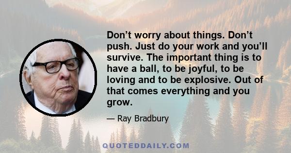 Don’t worry about things. Don’t push. Just do your work and you’ll survive. The important thing is to have a ball, to be joyful, to be loving and to be explosive. Out of that comes everything and you grow.