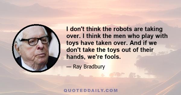 I don't think the robots are taking over. I think the men who play with toys have taken over. And if we don't take the toys out of their hands, we're fools.