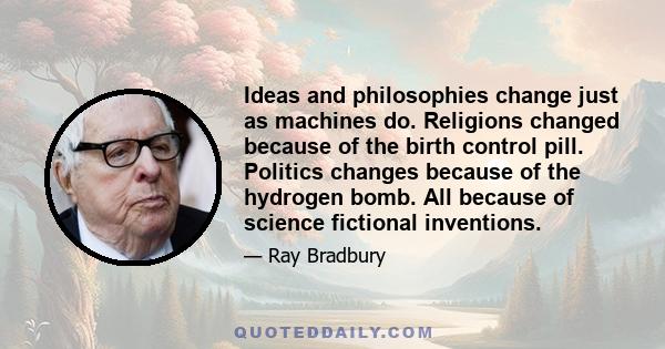 Ideas and philosophies change just as machines do. Religions changed because of the birth control pill. Politics changes because of the hydrogen bomb. All because of science fictional inventions.