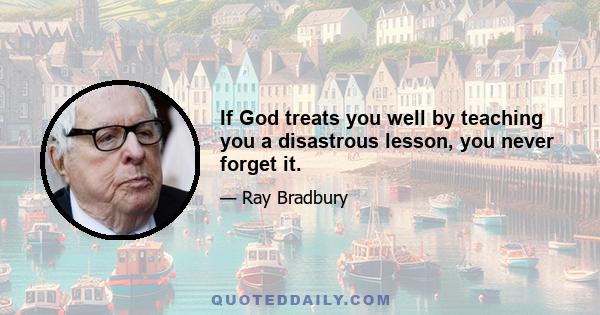 If God treats you well by teaching you a disastrous lesson, you never forget it.