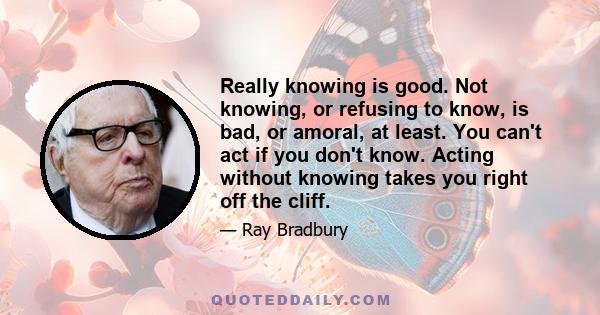 Really knowing is good. Not knowing, or refusing to know, is bad, or amoral, at least. You can't act if you don't know. Acting without knowing takes you right off the cliff.