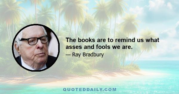 The books are to remind us what asses and fools we are.