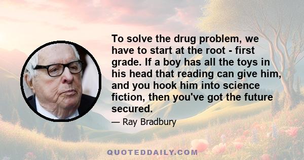 To solve the drug problem, we have to start at the root - first grade. If a boy has all the toys in his head that reading can give him, and you hook him into science fiction, then you've got the future secured.