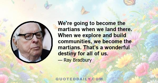 We're going to become the martians when we land there. When we explore and build communities, we become the martians. That's a wonderful destiny for all of us.