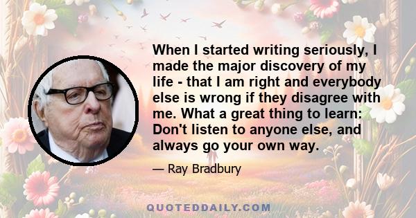 When I started writing seriously, I made the major discovery of my life - that I am right and everybody else is wrong if they disagree with me. What a great thing to learn: Don't listen to anyone else, and always go