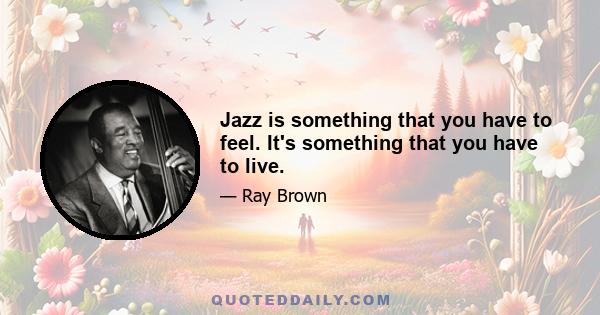 Jazz is something that you have to feel. It's something that you have to live.