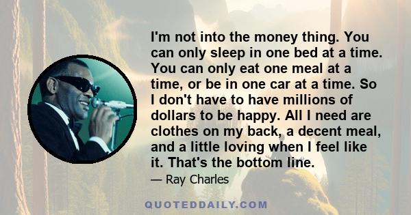 I'm not into the money thing. You can only sleep in one bed at a time. You can only eat one meal at a time, or be in one car at a time. So I don't have to have millions of dollars to be happy. All I need are clothes on